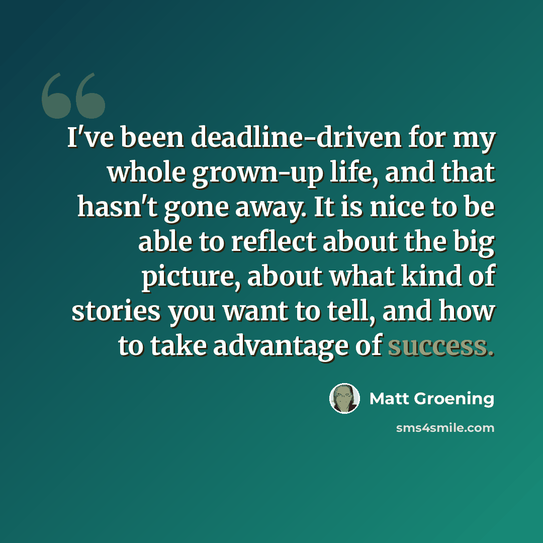 “I've been deadline-driven for my whole grown-up life, and that hasn't gone away. It is nice to be able to reflect about the big picture, about what kind of stories you want to tell, and how to take advantage of success.” quote by Matt Groening