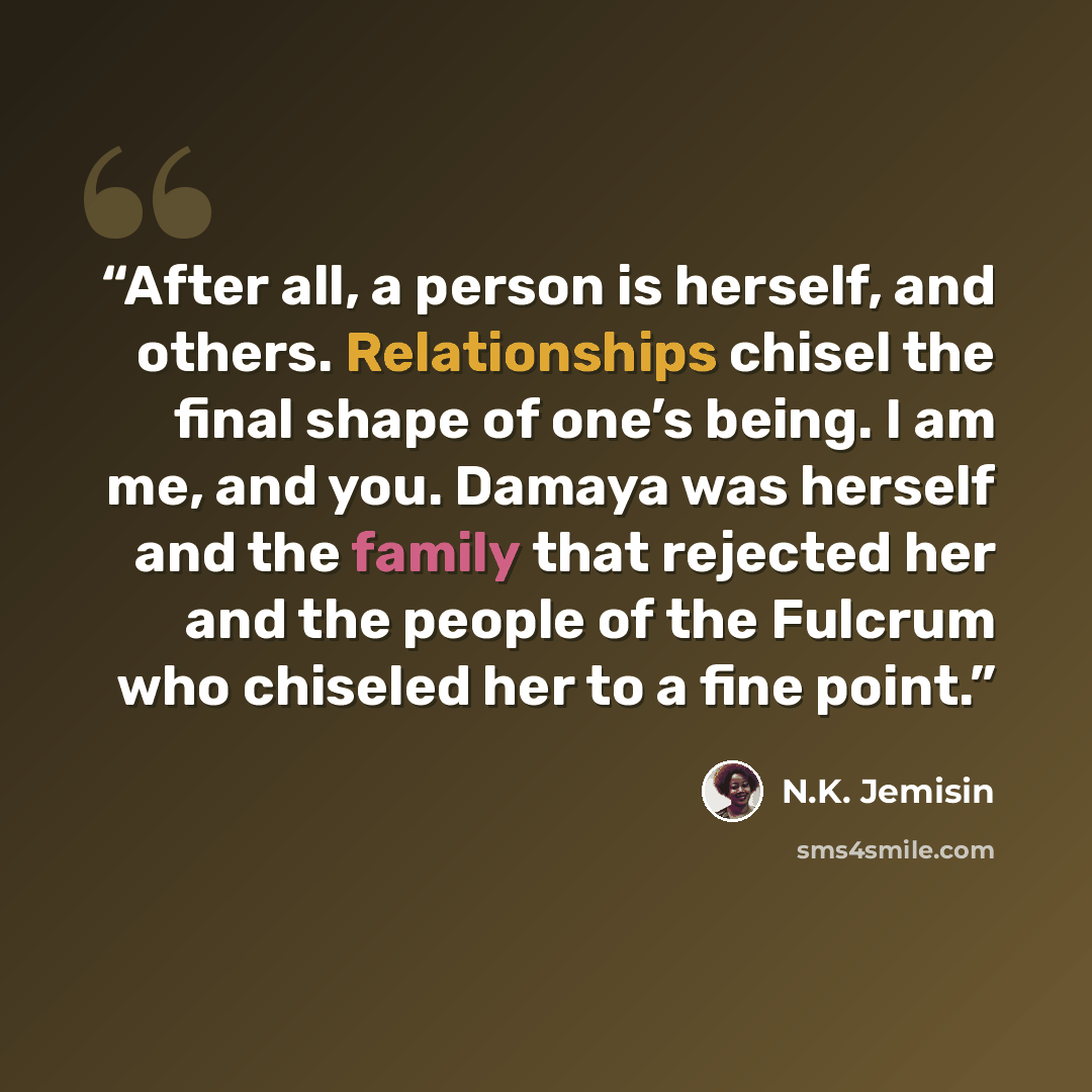 “After all, a person is herself, and others. Relationships chisel the final shape of one’s being. I am me, and you. Damaya was herself and the family that rejected her and the people of the Fulcrum who chiseled her to a fine point.” quote by N.K. Jemisin