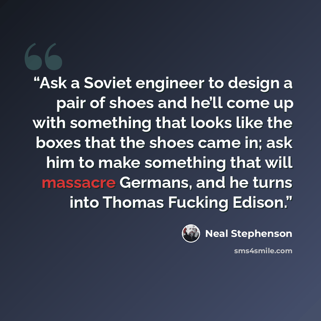 “Ask a Soviet engineer to design a pair of shoes and he’ll come up with something that looks like the boxes that the shoes came in; ask him to make something that will massacre Germans, and he turns into Thomas Fucking Edison.” quote by Neal Stephenson