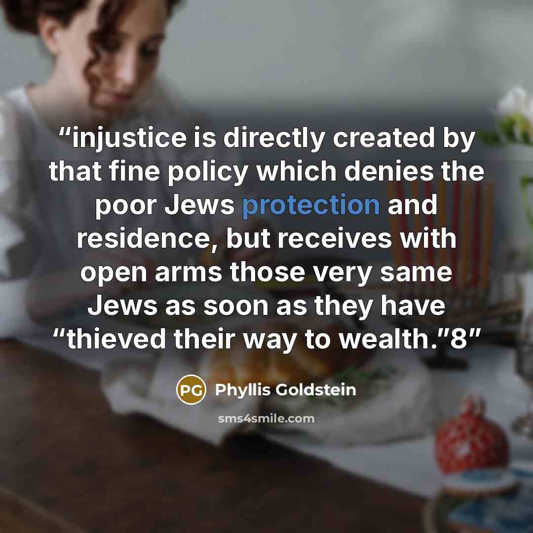 “injustice is directly created by that fine policy which denies the poor Jews protection and residence, but receives with open arms those very same Jews as soon as they have “thieved their way to wealth.”8” quote by Phyllis Goldstein