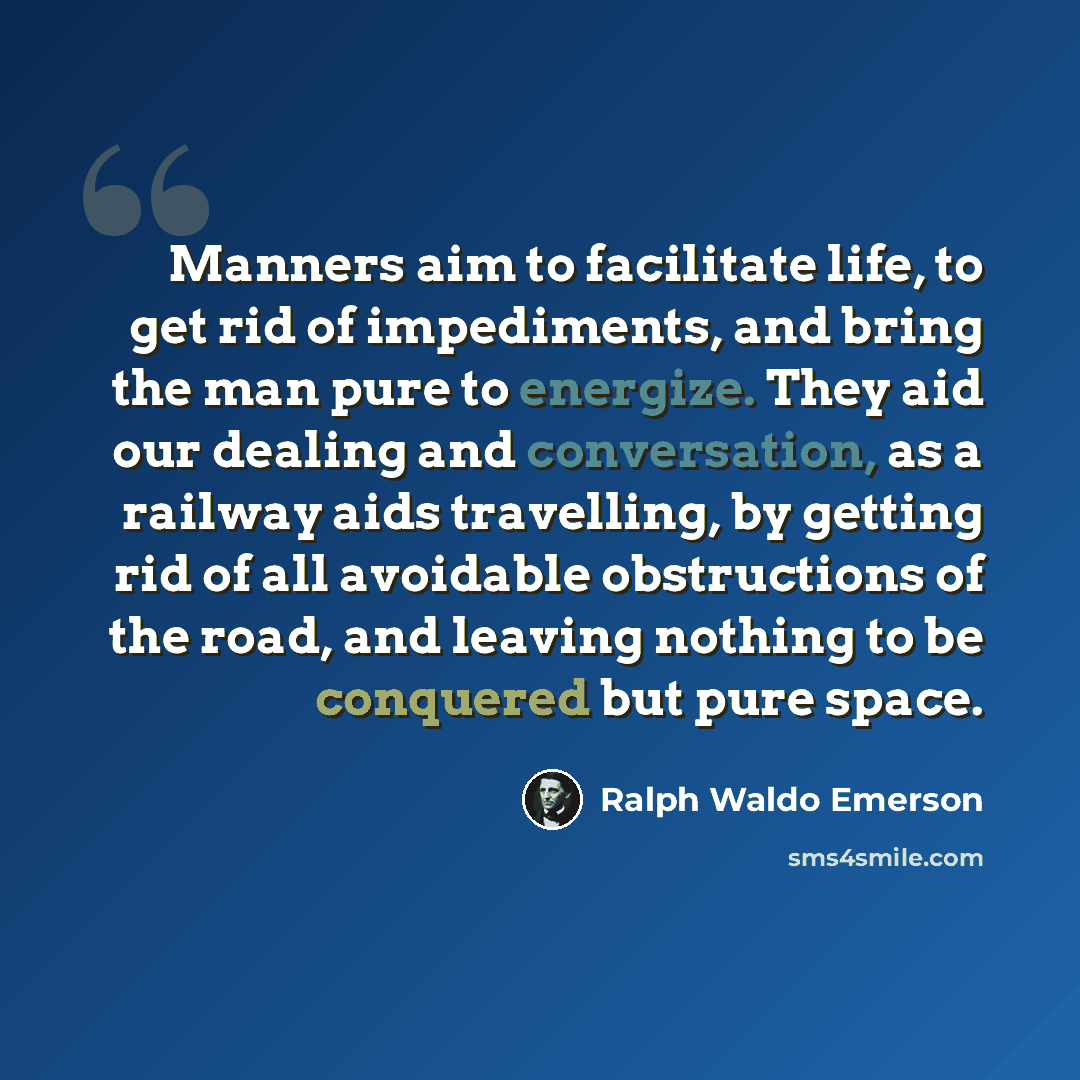 “Manners aim to facilitate life, to get rid of impediments, and bring the man pure to energize. They aid our dealing and conversation, as a railway aids travelling, by getting rid of all avoidable obstructions of the road, and leaving nothing to be conquered but pure space.” quote by Ralph Waldo Emerson