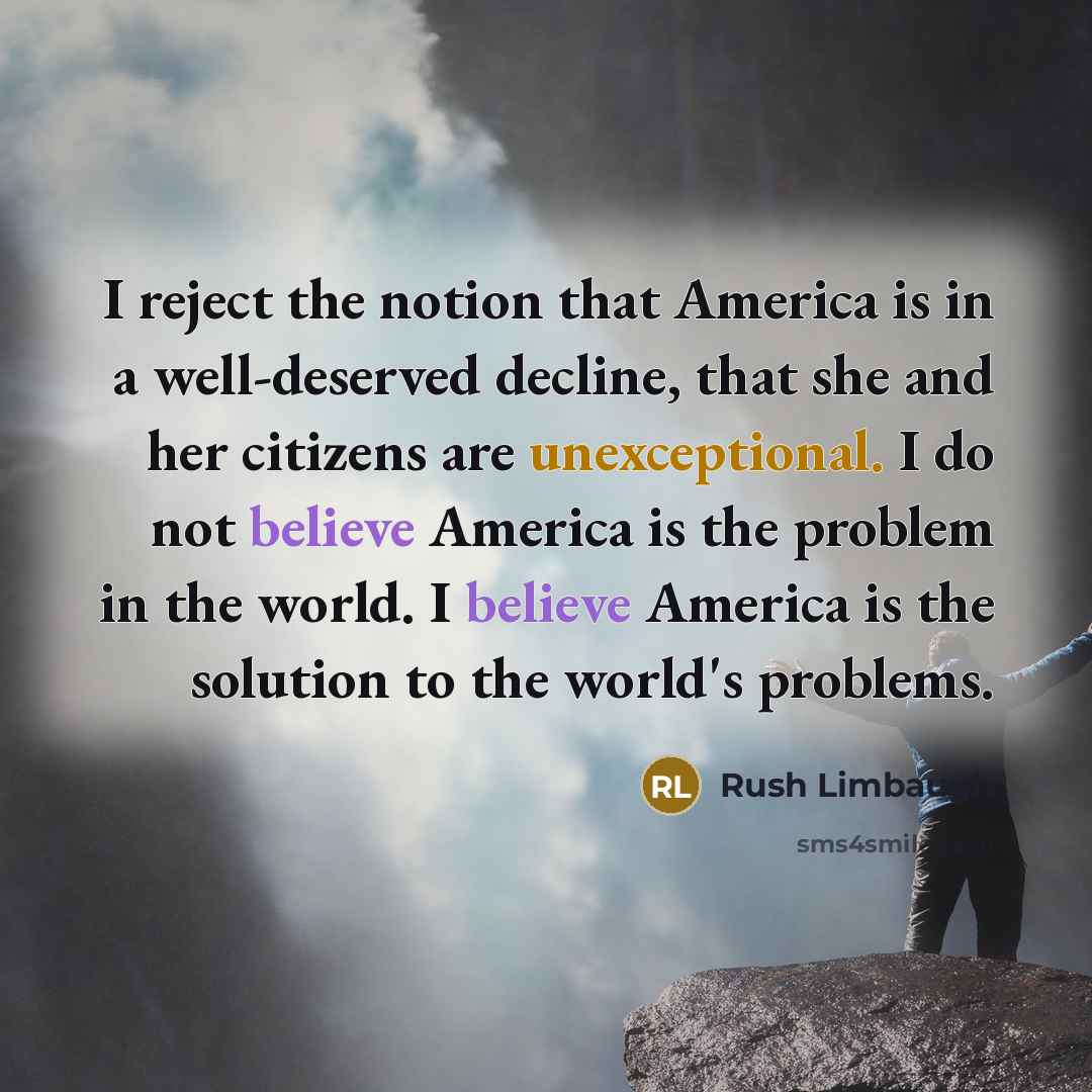 “I reject the notion that America is in a well-deserved decline, that she and her citizens are unexceptional. I do not believe America is the problem in the world. I believe America is the solution to the world's problems.” quote by Rush Limbaugh