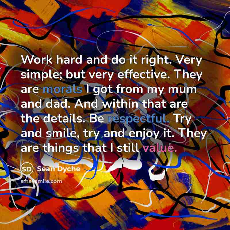“Work hard and do it right. Very simple; but very effective. They are morals I got from my mum and dad. And within that are the details. Be respectful. Try and smile, try and enjoy it. They are things that I still value.” quote by Sean Dyche