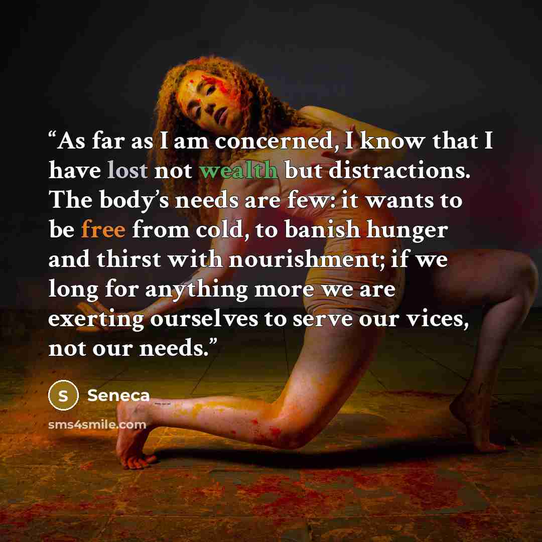 “As far as I am concerned, I know that I have lost not wealth but distractions. The body’s needs are few: it wants to be free from cold, to banish hunger and thirst with nourishment; if we long for anything more we are exerting ourselves to serve our vices, not our needs.” quote by Seneca