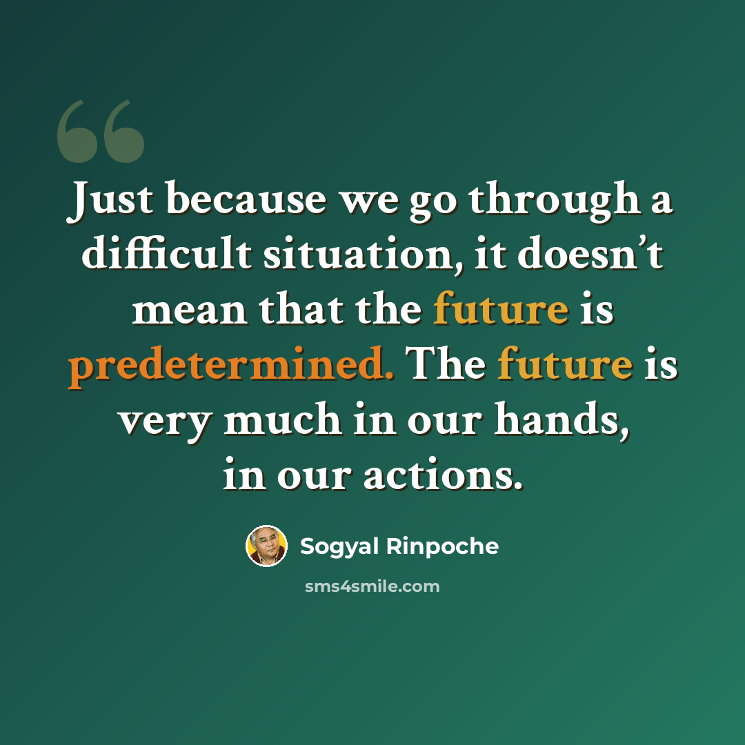 “Just because we go through a difficult situation, it doesn’t mean that the future is predetermined. The future is very much in our hands, in our actions.” quote by Sogyal Rinpoche