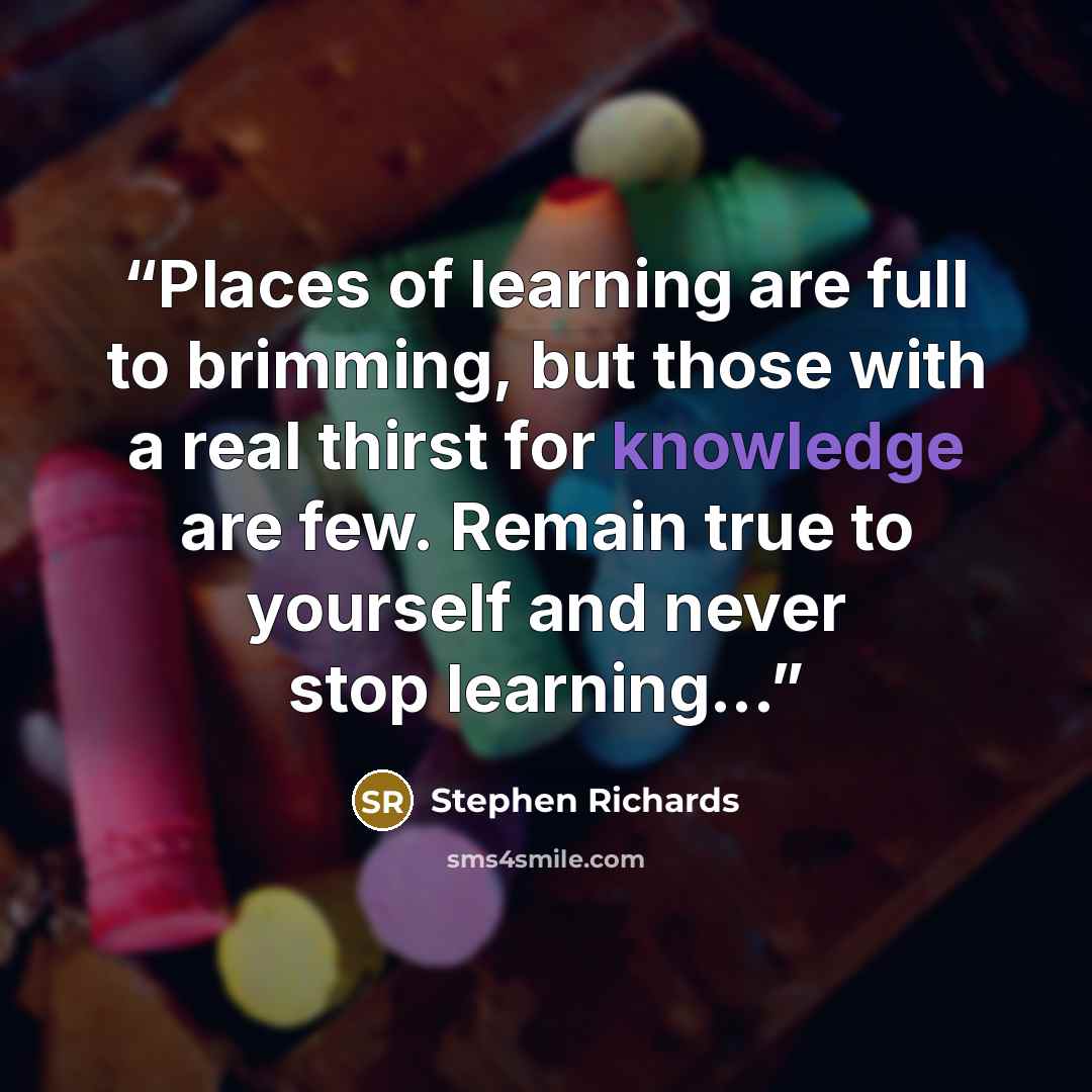 “Places of learning are full to brimming, but those with a real thirst for knowledge are few. Remain true to yourself and never stop learning...” quote by Stephen Richards