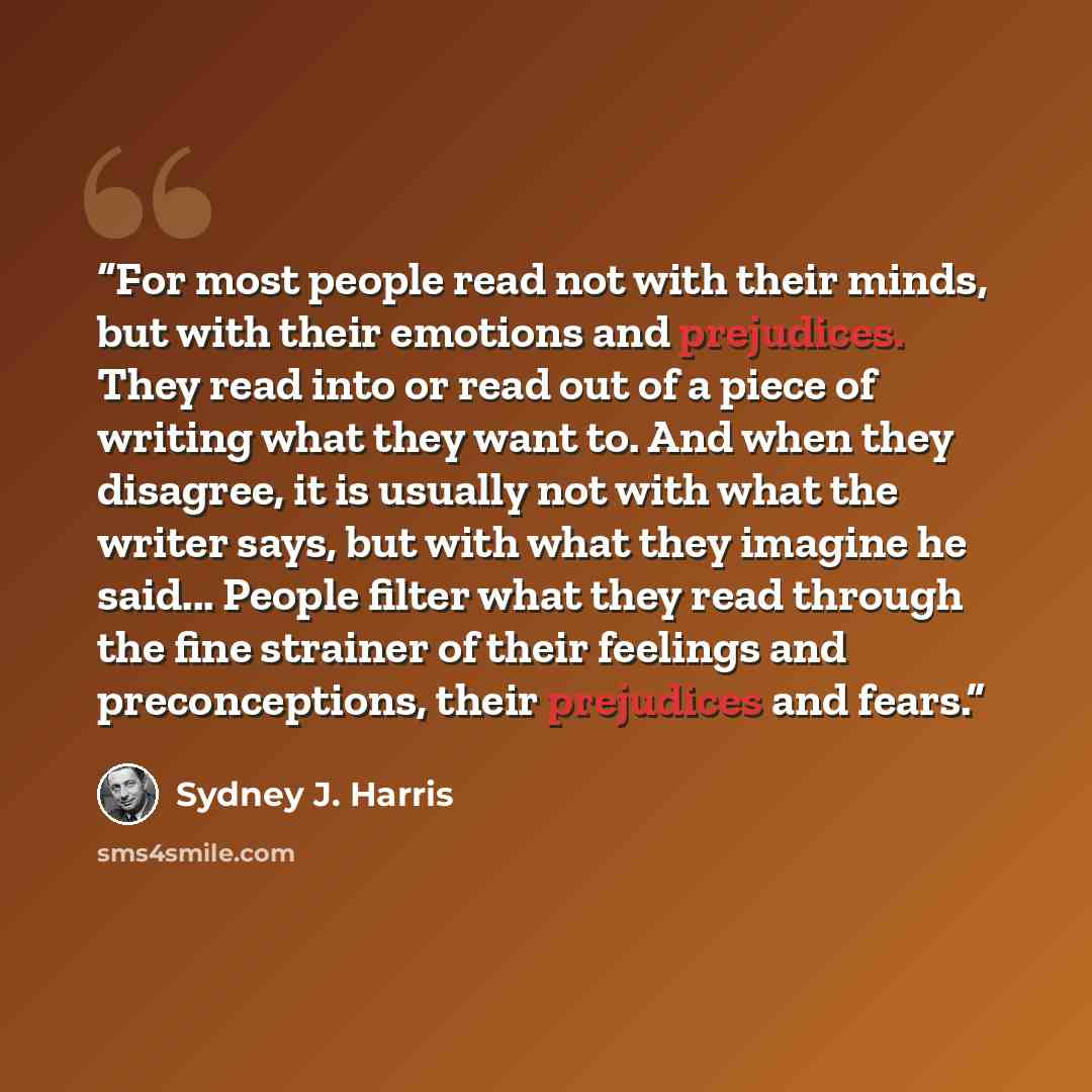 “For most people read not with their minds, but with their emotions and prejudices. They read into or read out of a piece of writing what they want to. And when they disagree, it is usually not with what the writer says, but with what they imagine he said... People filter what they read through the…” quote by Sydney J. Harris