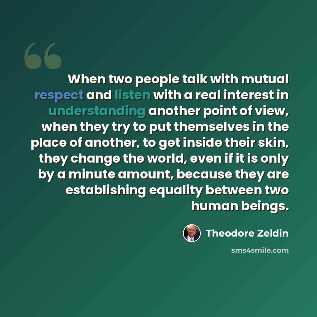 “When two people talk with mutual respect and listen with a real interest in understanding another point of view, when they try to put themselves in the place of another, to get inside their skin, they change the world, even if it is only by a minute amount, because they are establishing equality…” quote by Theodore Zeldin