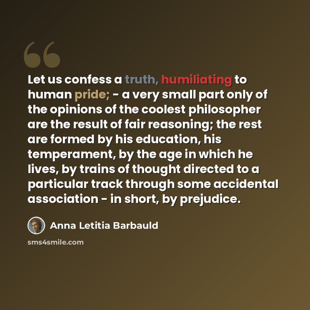 “Let us confess a truth, humiliating to human pride; - a very small part only of the opinions of the coolest philosopher are the result of fair reasoning; the rest are formed by his education, his temperament, by the age in which he lives, by trains of thought directed to a particular track through…” quote by Anna Letitia Barbauld
