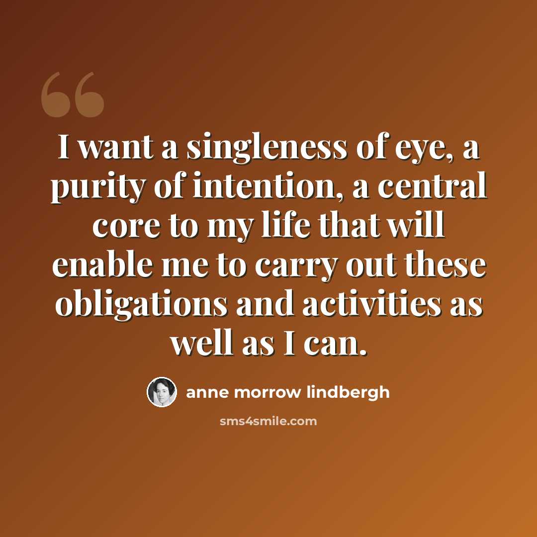 “I want a singleness of eye, a purity of intention, a central core to my life that will enable me to carry out these obligations and activities as well as I can.” quote by Anne Morrow Lindbergh