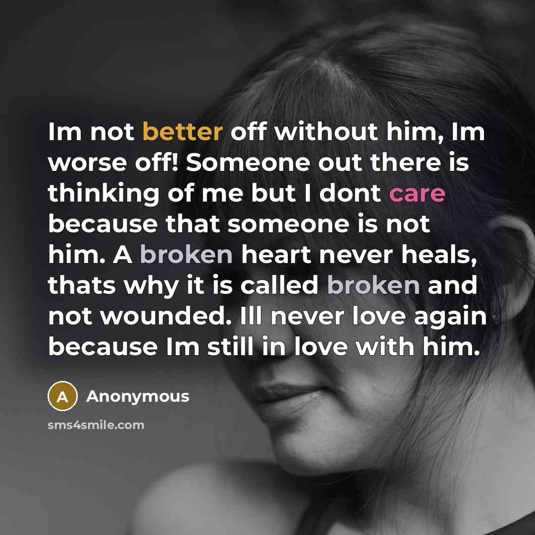 “Im not better off without him, Im worse off! Someone out there is thinking of me but I dont care because that someone is not him. A broken heart never heals, thats why it is called broken and not wounded. Ill never love again because Im still in love with him.” quote by Anonymous