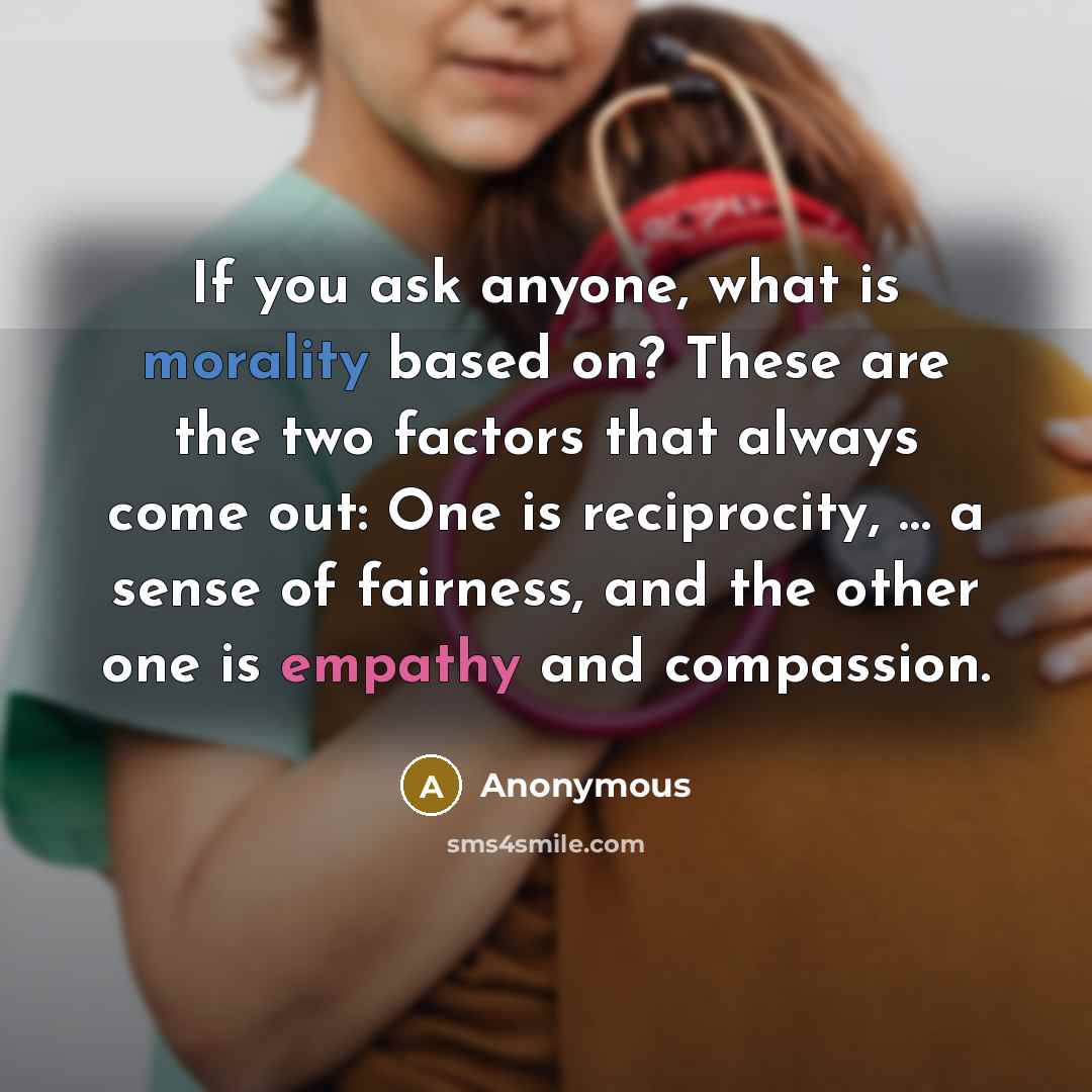 “If you ask anyone, what is morality based on? These are the two factors that always come out: One is reciprocity, … a sense of fairness, and the other one is empathy and compassion.” quote by Anonymous