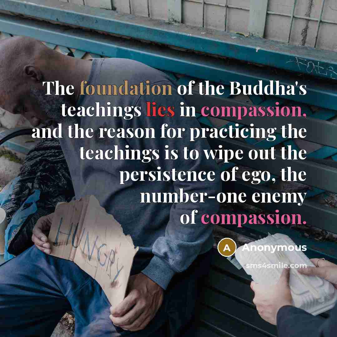 “The foundation of the Buddha's teachings lies in compassion, and the reason for practicing the teachings is to wipe out the persistence of ego, the number-one enemy of compassion.” quote by Anonymous