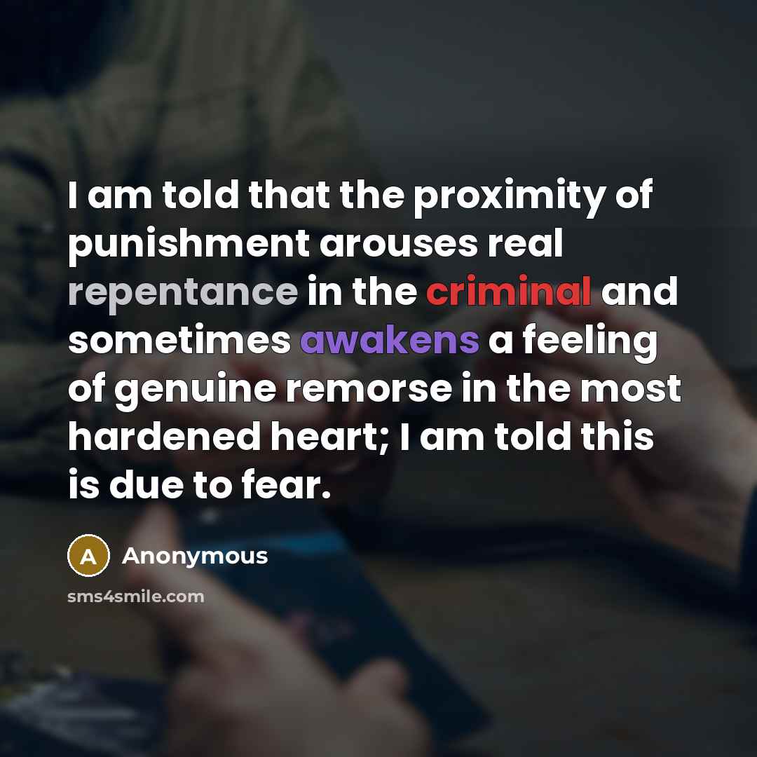 “I am told that the proximity of punishment arouses real repentance in the criminal and sometimes awakens a feeling of genuine remorse in the most hardened heart; I am told this is due to fear.” quote by Anonymous