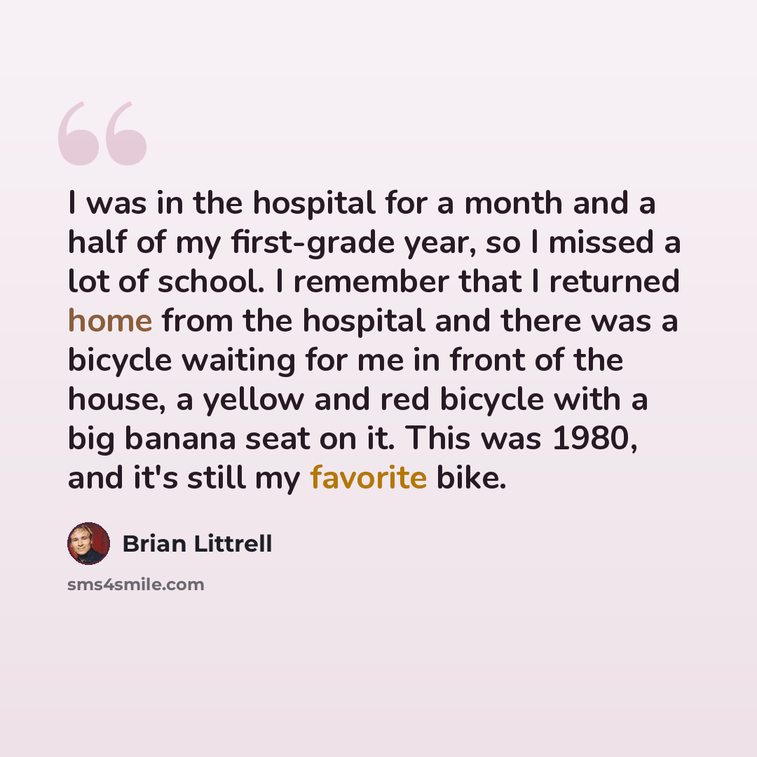 “I was in the hospital for a month and a half of my first-grade year, so I missed a lot of school. I remember that I returned home from the hospital and there was a bicycle waiting for me in front of the house, a yellow and red bicycle with a big banana seat on it. This was 1980, and it's still my…” quote by Brian Littrell