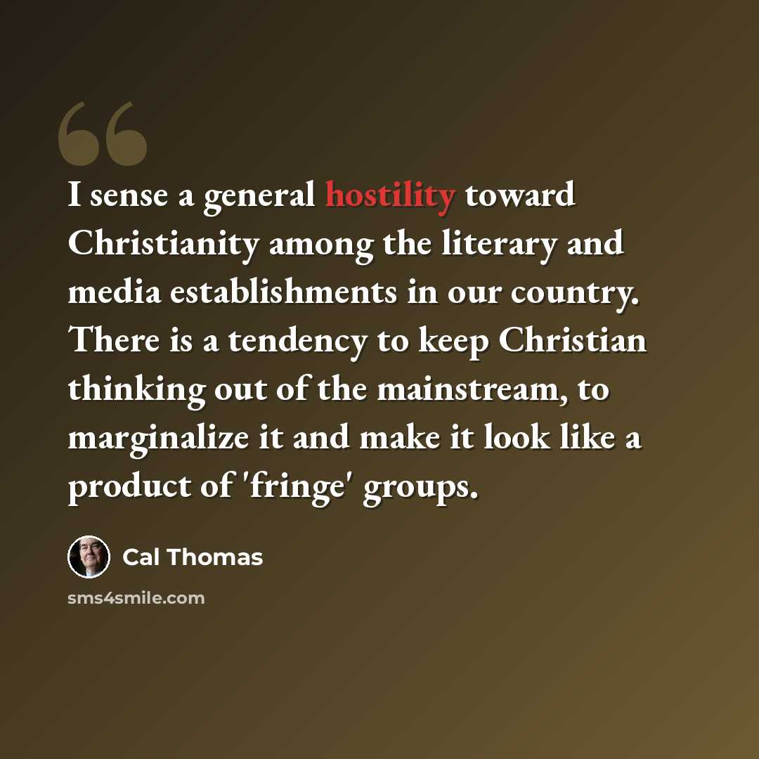 “I sense a general hostility toward Christianity among the literary and media establishments in our country. There is a tendency to keep Christian thinking out of the mainstream, to marginalize it and make it look like a product of 'fringe' groups.” quote by Cal Thomas
