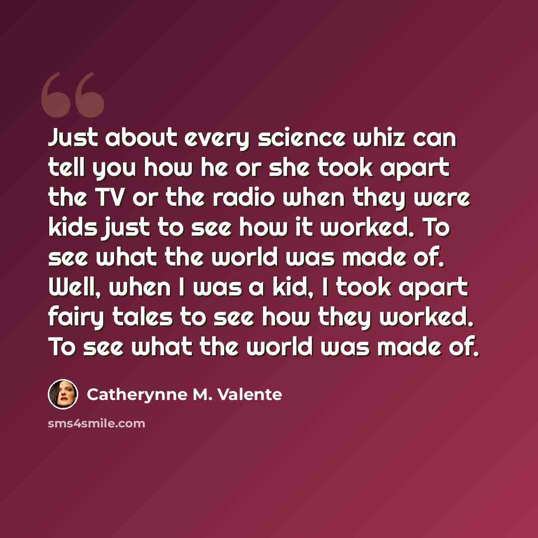 “Just about every science whiz can tell you how he or she took apart the TV or the radio when they were kids just to see how it worked. To see what the world was made of. Well, when I was a kid, I took apart fairy tales to see how they worked. To see what the world was made of.” quote by Catherynne M. Valente