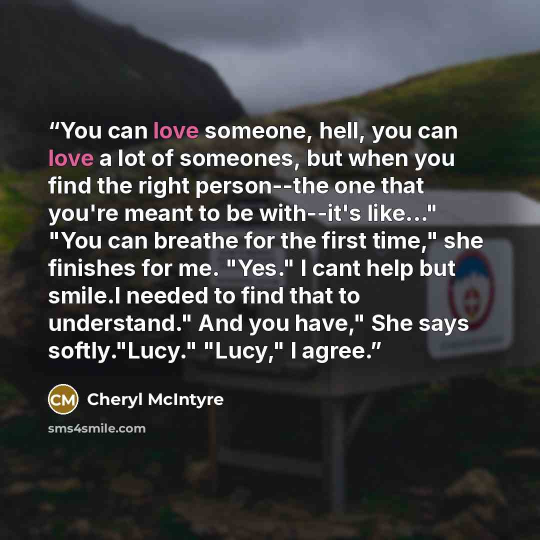 “You can love someone, hell, you can love a lot of someones, but when you find the right person--the one that you're meant to be with--it's like..." "You can breathe for the first time," she finishes for me. "Yes." I cant help but smile.I needed to find that to understand." And you have," She says…” quote by Cheryl McIntyre