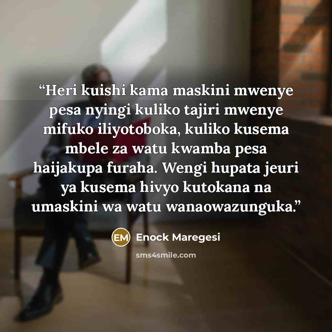 “Heri kuishi kama maskini mwenye pesa nyingi kuliko tajiri mwenye mifuko iliyotoboka, kuliko kusema mbele za watu kwamba pesa haijakupa furaha. Wengi hupata jeuri ya kusema hivyo kutokana na umaskini wa watu wanaowazunguka.” quote by Enock Maregesi