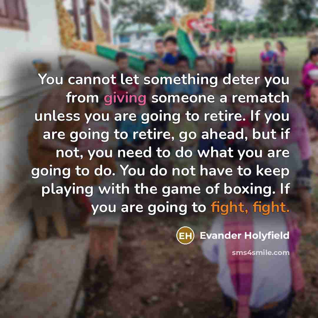 “You cannot let something deter you from giving someone a rematch unless you are going to retire. If you are going to retire, go ahead, but if not, you need to do what you are going to do. You do not have to keep playing with the game of boxing. If you are going to fight, fight.” quote by Evander Holyfield