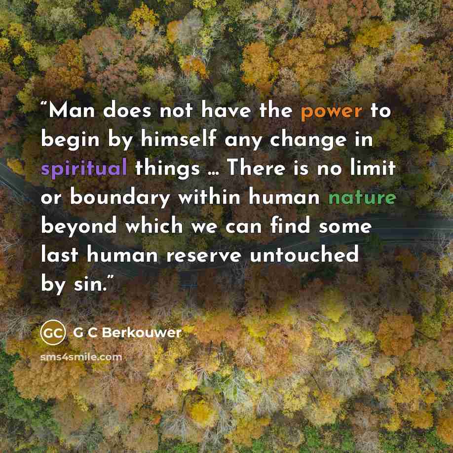 “Man does not have the power to begin by himself any change in spiritual things ... There is no limit or boundary within human nature beyond which we can find some last human reserve untouched by sin.” quote by G C Berkouwer