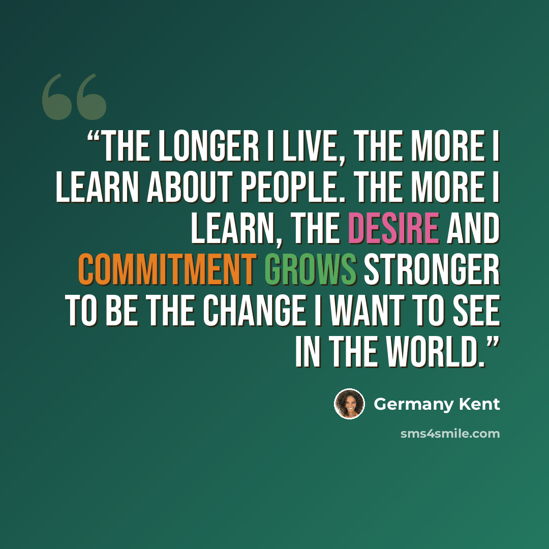 “The longer I live, the more I learn about people. The more I learn, the desire and commitment grows stronger to be the change I want to see in the world.” quote by Germany Kent