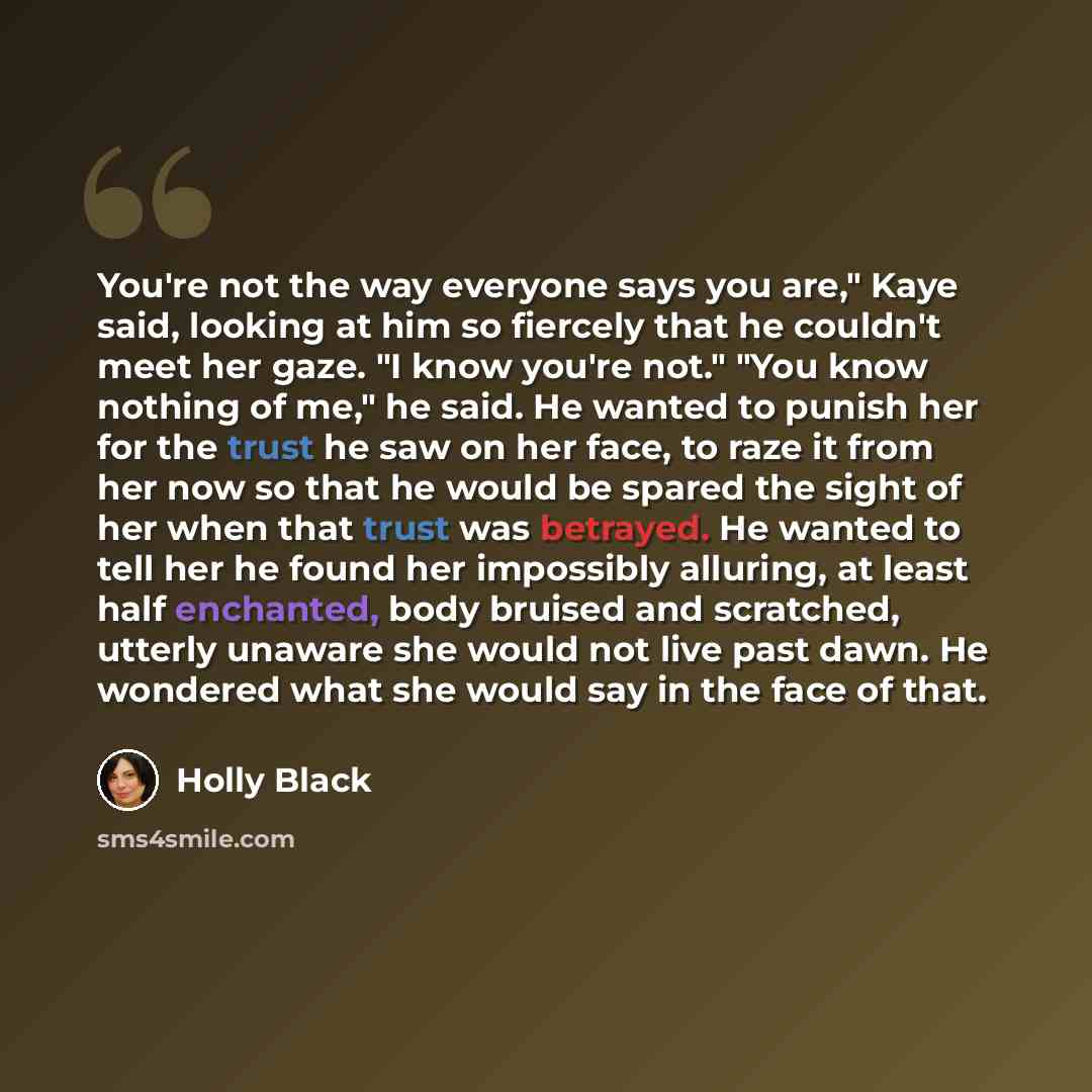 “You're not the way everyone says you are," Kaye said, looking at him so fiercely that he couldn't meet her gaze. "I know you're not." "You know nothing of me," he said. He wanted to punish her for the trust he saw on her face, to raze it from her now so that he would be spared the sight of her…” quote by Holly Black