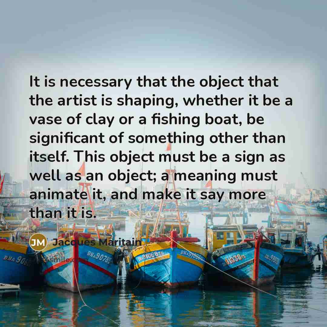 “It is necessary that the object that the artist is shaping, whether it be a vase of clay or a fishing boat, be significant of something other than itself. This object must be a sign as well as an object; a meaning must animate it, and make it say more than it is.” quote by Jacques Maritain