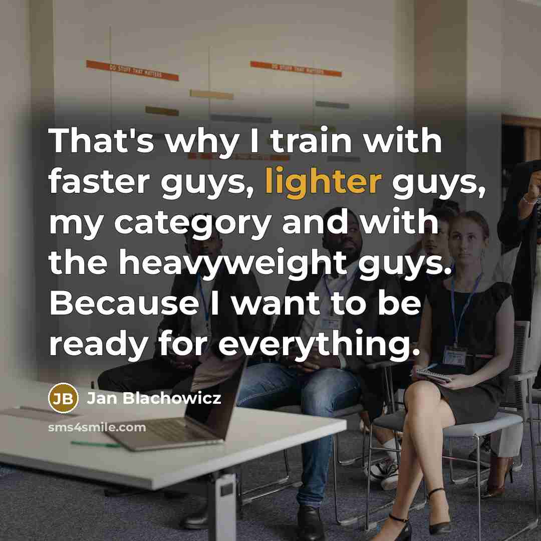 “That's why I train with faster guys, lighter guys, my category and with the heavyweight guys. Because I want to be ready for everything.” quote by Jan Blachowicz