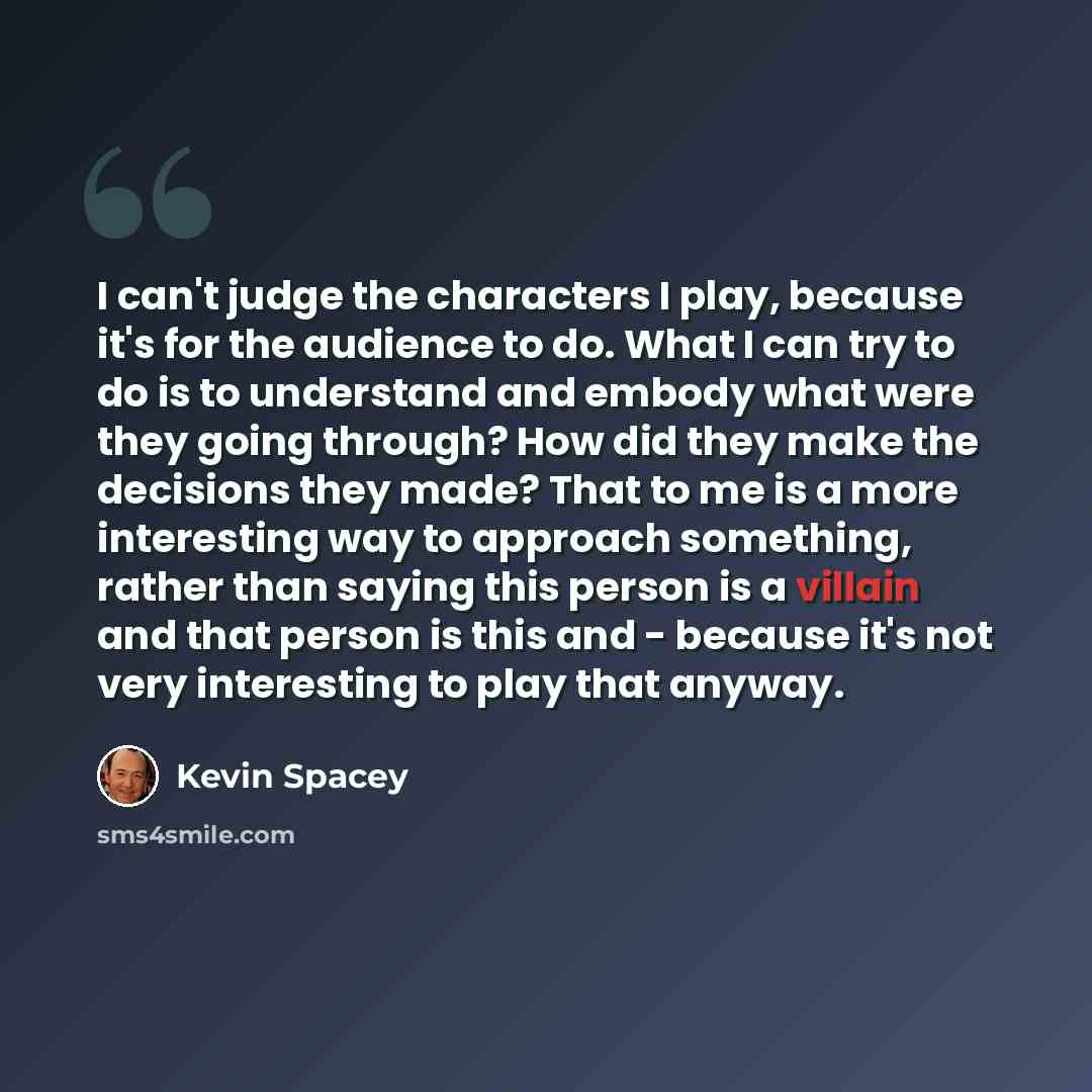 “I can't judge the characters I play, because it's for the audience to do. What I can try to do is to understand and embody what were they going through? How did they make the decisions they made? That to me is a more interesting way to approach something, rather than saying this person is a…” quote by Kevin Spacey