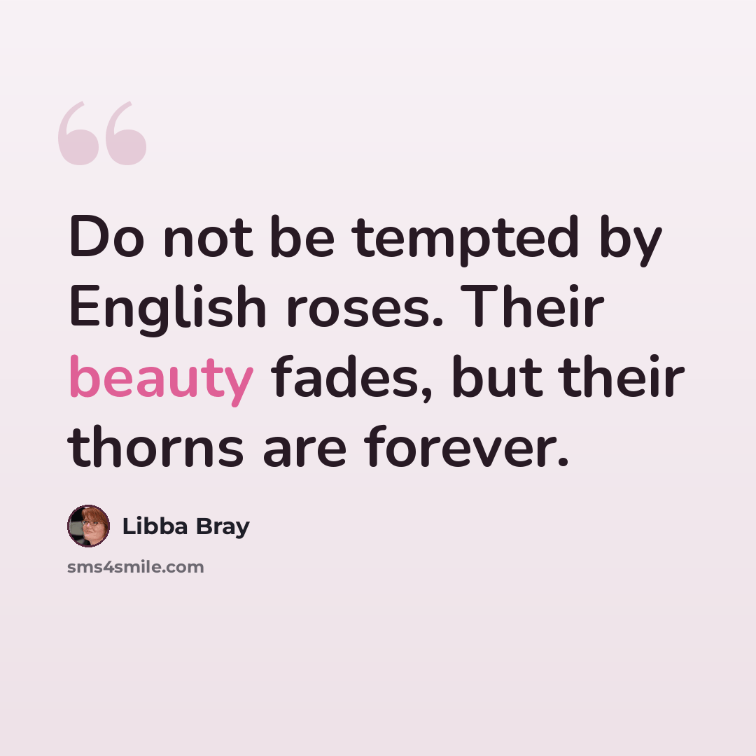 “Do not be tempted by English roses. Their beauty fades, but their thorns are forever.” quote by Libba Bray