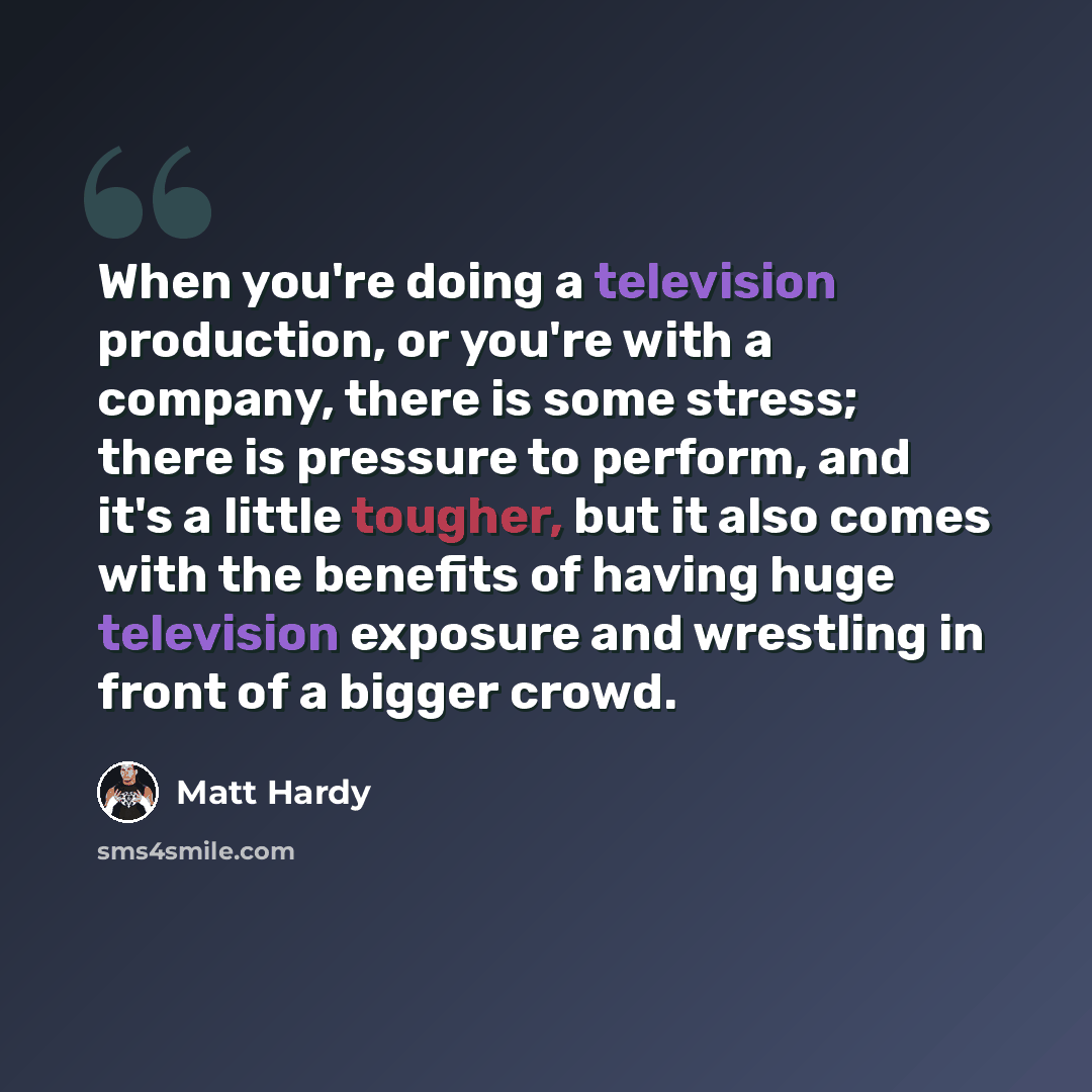 “When you're doing a television production, or you're with a company, there is some stress; there is pressure to perform, and it's a little tougher, but it also comes with the benefits of having huge television exposure and wrestling in front of a bigger crowd.” quote by Matt Hardy