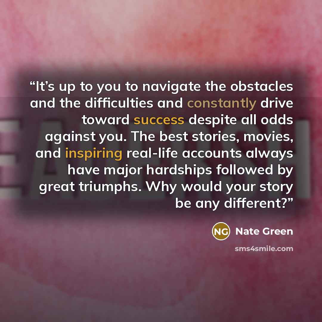 “It’s up to you to navigate the obstacles and the difficulties and constantly drive toward success despite all odds against you. The best stories, movies, and inspiring real-life accounts always have major hardships followed by great triumphs. Why would your story be any different?” quote by Nate Green