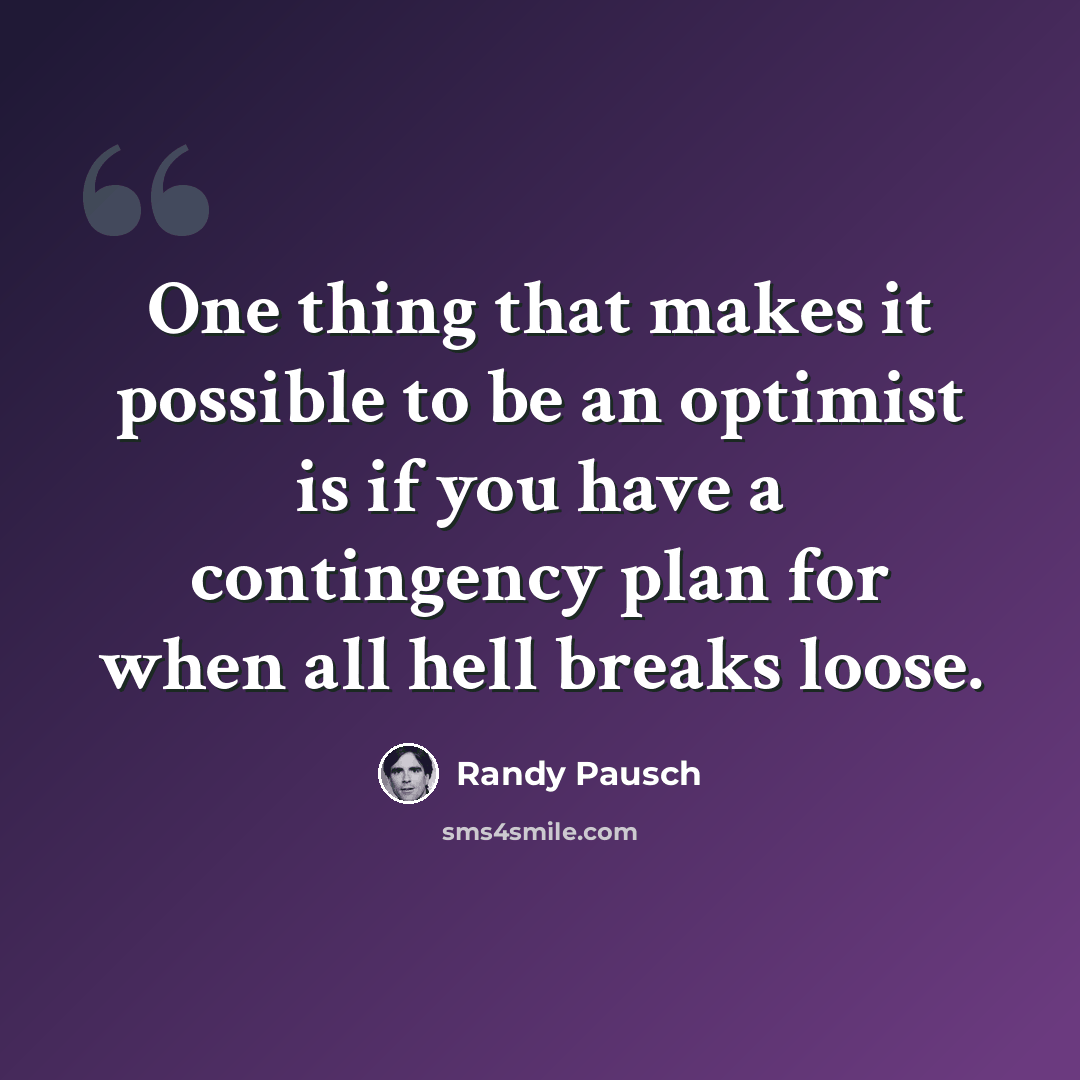“One thing that makes it possible to be an optimist is if you have a contingency plan for when all hell breaks loose.” quote by Randy Pausch