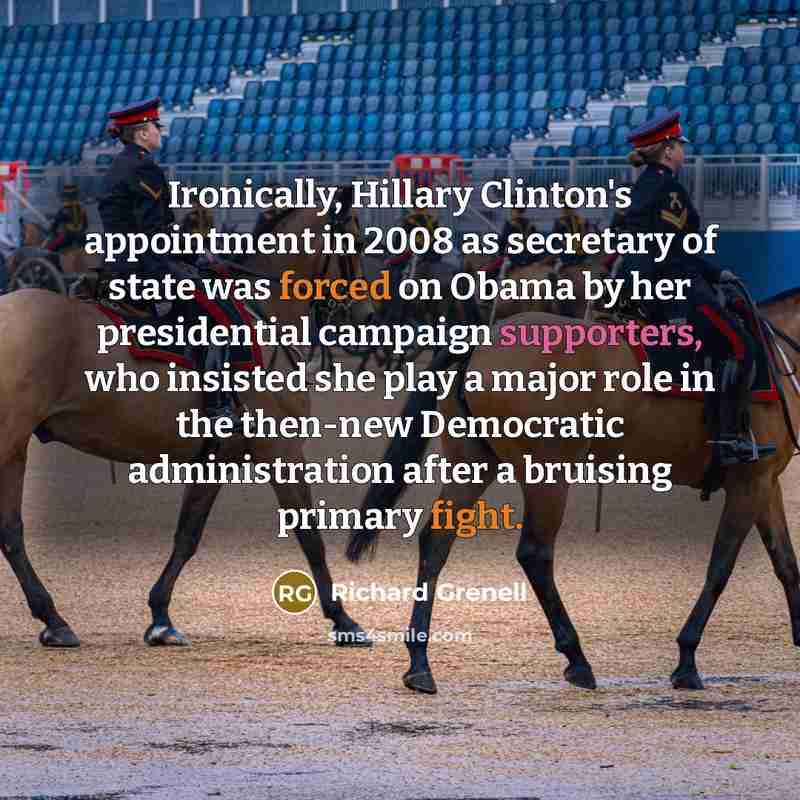 “Ironically, Hillary Clinton's appointment in 2008 as secretary of state was forced on Obama by her presidential campaign supporters, who insisted she play a major role in the then-new Democratic administration after a bruising primary fight.” quote by Richard Grenell
