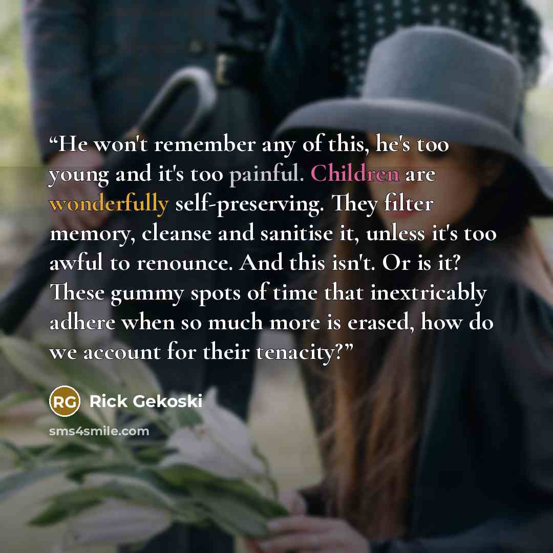 “He won't remember any of this, he's too young and it's too painful. Children are wonderfully self-preserving. They filter memory, cleanse and sanitise it, unless it's too awful to renounce. And this isn't. Or is it? These gummy spots of time that inextricably adhere when so much more is erased…” quote by Rick Gekoski