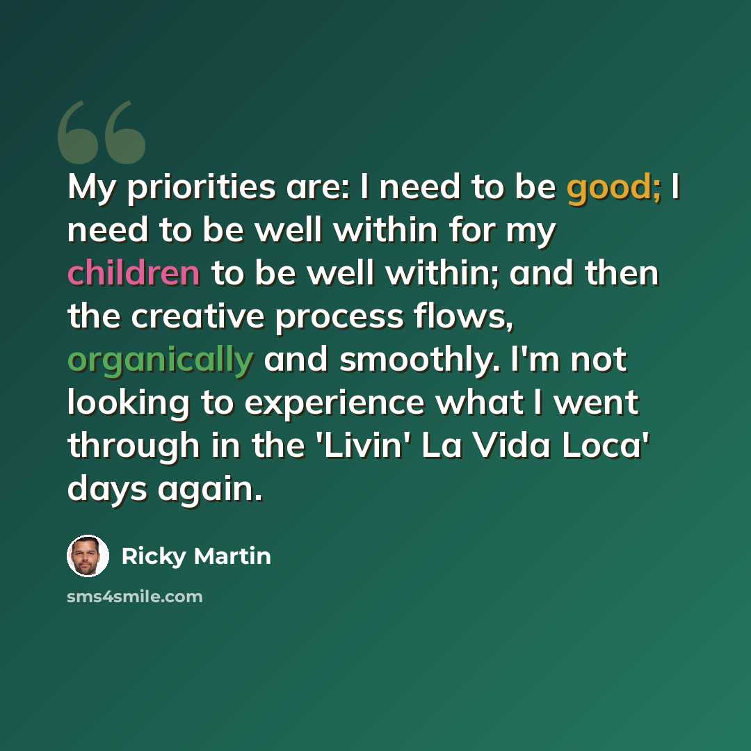 “My priorities are: I need to be good; I need to be well within for my children to be well within; and then the creative process flows, organically and smoothly. I'm not looking to experience what I went through in the 'Livin' La Vida Loca' days again.” quote by Ricky Martin