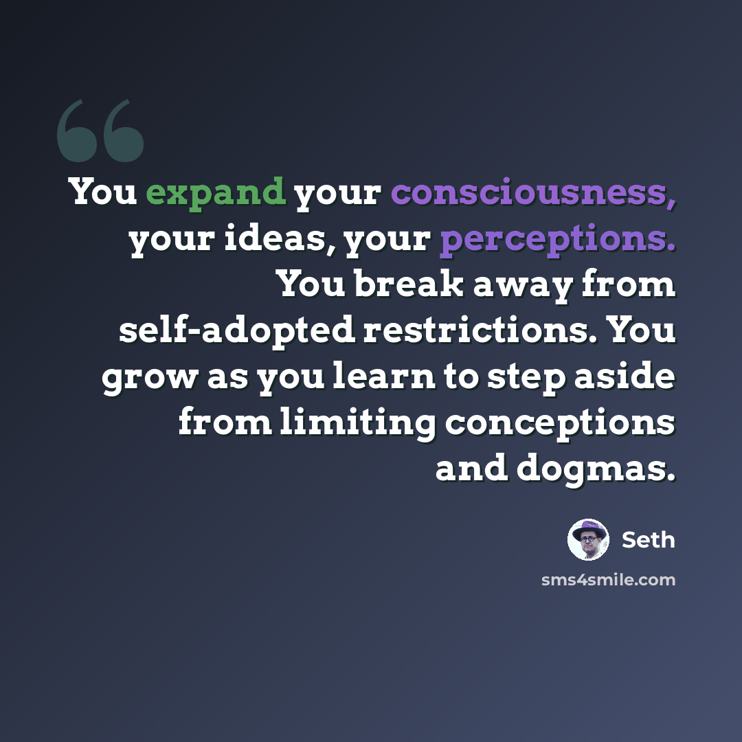 “You expand your consciousness, your ideas, your perceptions. You break away from self-adopted restrictions. You grow as you learn to step aside from limiting conceptions and dogmas.” quote by Seth
