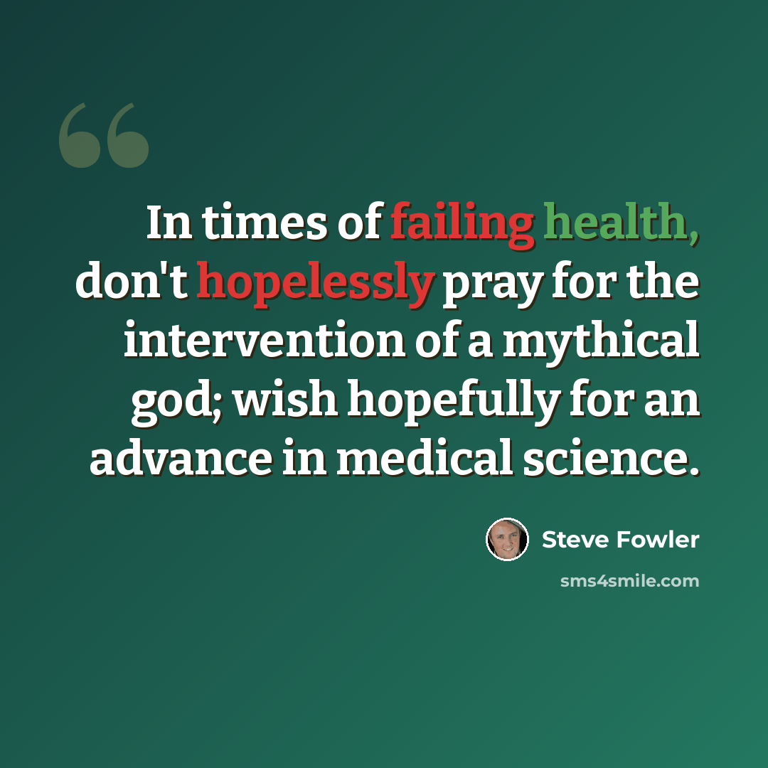 “In times of failing health, don't hopelessly pray for the intervention of a mythical god; wish hopefully for an advance in medical science.” quote by Steve Fowler