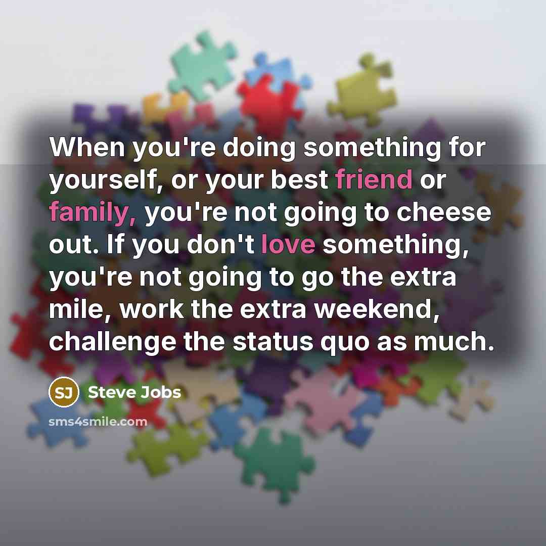 “When you're doing something for yourself, or your best friend or family, you're not going to cheese out. If you don't love something, you're not going to go the extra mile, work the extra weekend, challenge the status quo as much.” quote by Steve Jobs
