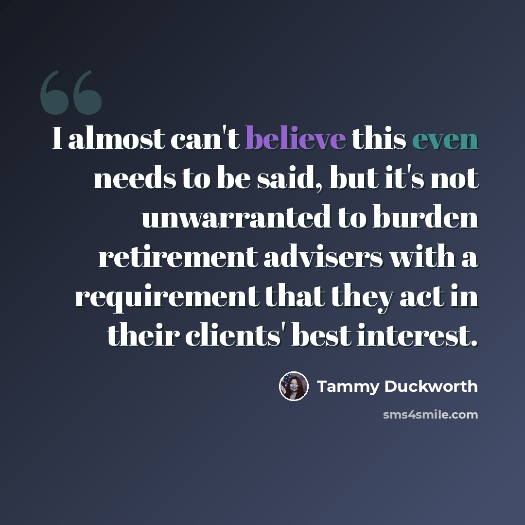 “I almost can't believe this even needs to be said, but it's not unwarranted to burden retirement advisers with a requirement that they act in their clients' best interest.” quote by Tammy Duckworth