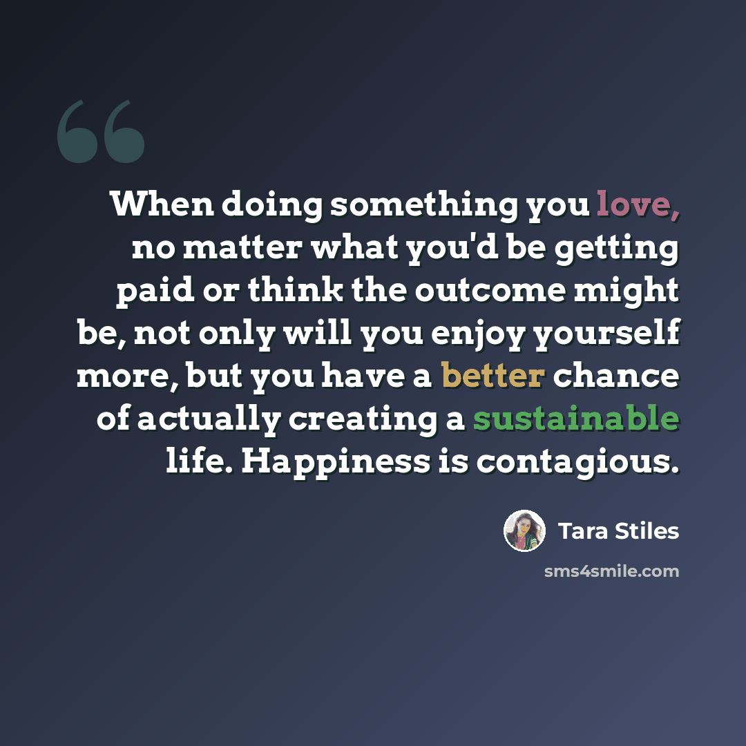 “When doing something you love, no matter what you'd be getting paid or think the outcome might be, not only will you enjoy yourself more, but you have a better chance of actually creating a sustainable life. Happiness is contagious.” quote by Tara Stiles