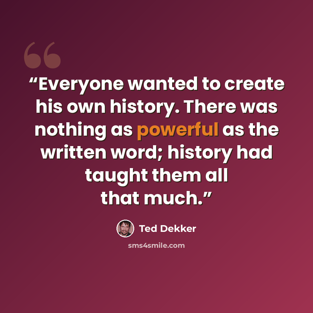 “Everyone wanted to create his own history. There was nothing as powerful as the written word; history had taught them all that much.” quote by Ted Dekker