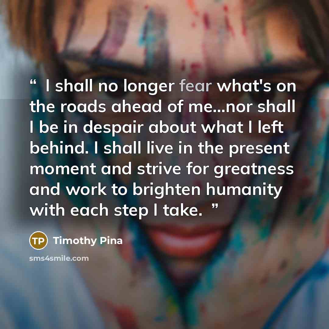 “❤I shall no longer fear what's on the roads ahead of me...nor shall I be in despair about what I left behind. I shall live in the present moment and strive for greatness and work to brighten humanity with each step I take.✌” quote by Timothy Pina