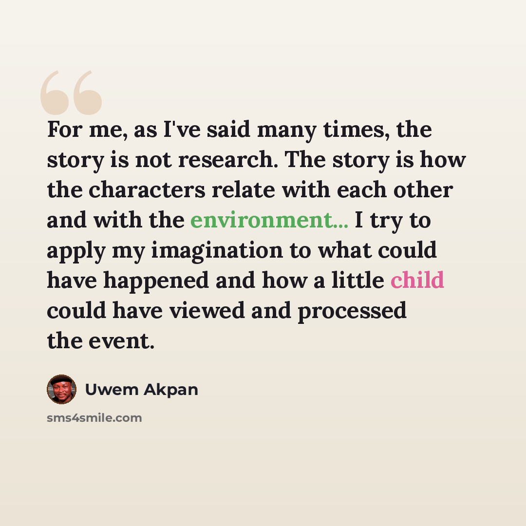 “For me, as I've said many times, the story is not research. The story is how the characters relate with each other and with the environment... I try to apply my imagination to what could have happened and how a little child could have viewed and processed the event.” quote by Uwem Akpan