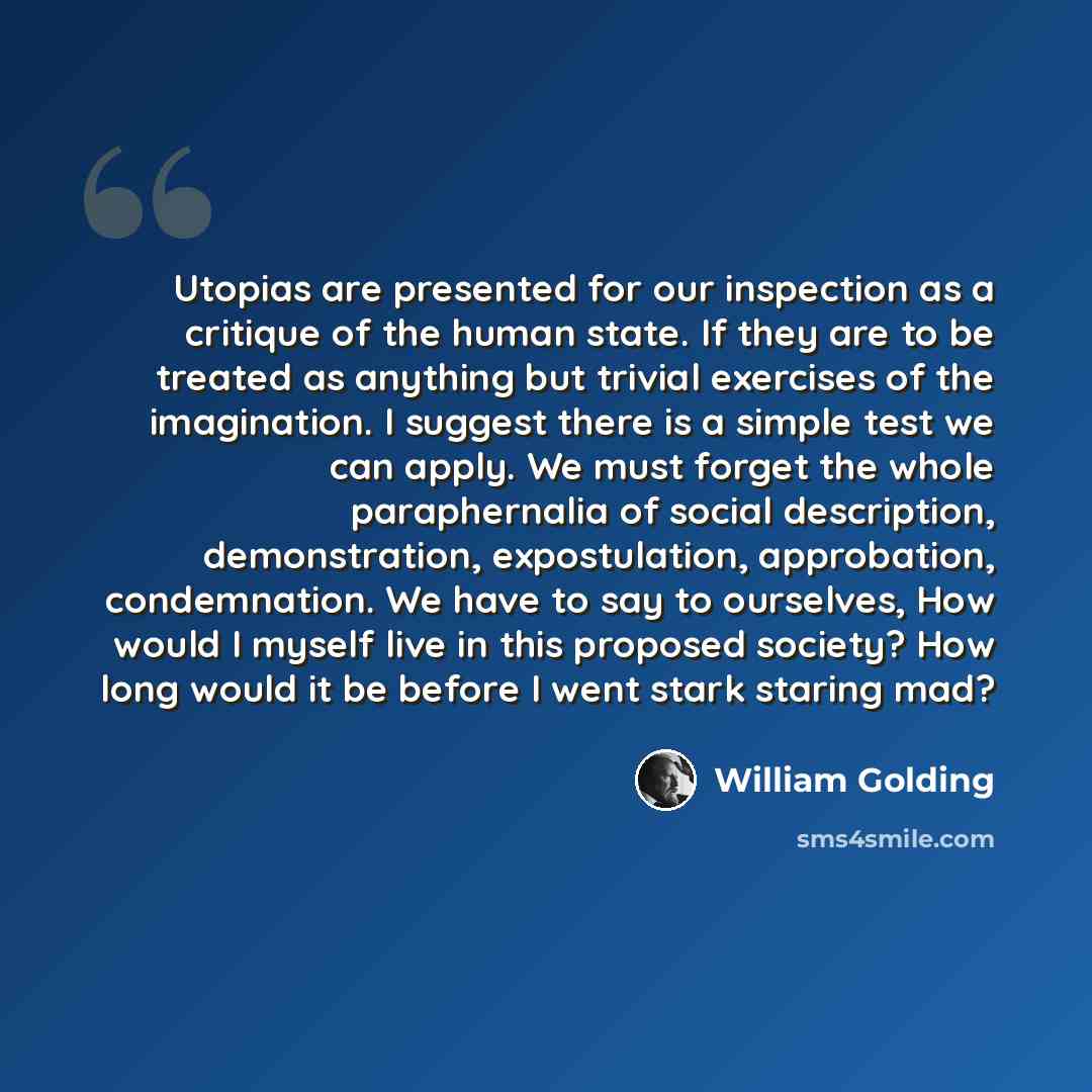 “Utopias are presented for our inspection as a critique of the human state. If they are to be treated as anything but trivial exercises of the imagination. I suggest there is a simple test we can apply. We must forget the whole paraphernalia of social description, demonstration, expostulation…” quote by William Golding