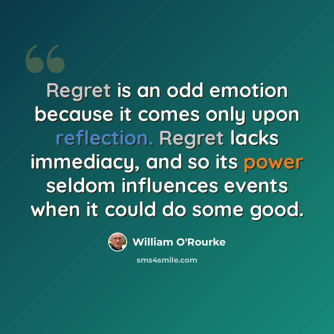 “Regret is an odd emotion because it comes only upon reflection. Regret lacks immediacy, and so its power seldom influences events when it could do some good.” quote by William O'Rourke