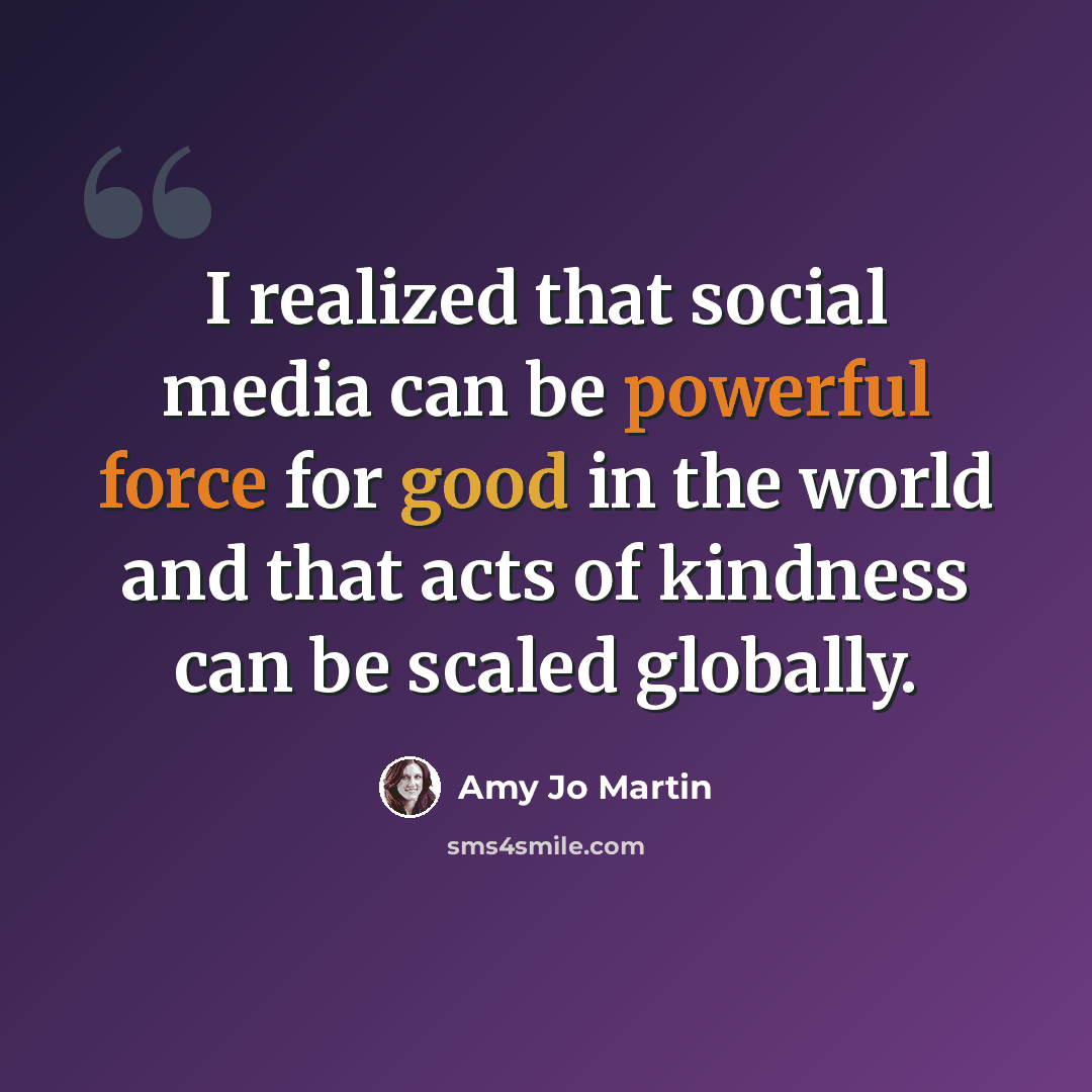 “I realized that social media can be powerful force for good in the world and that acts of kindness can be scaled globally.” quote by Amy Jo Martin