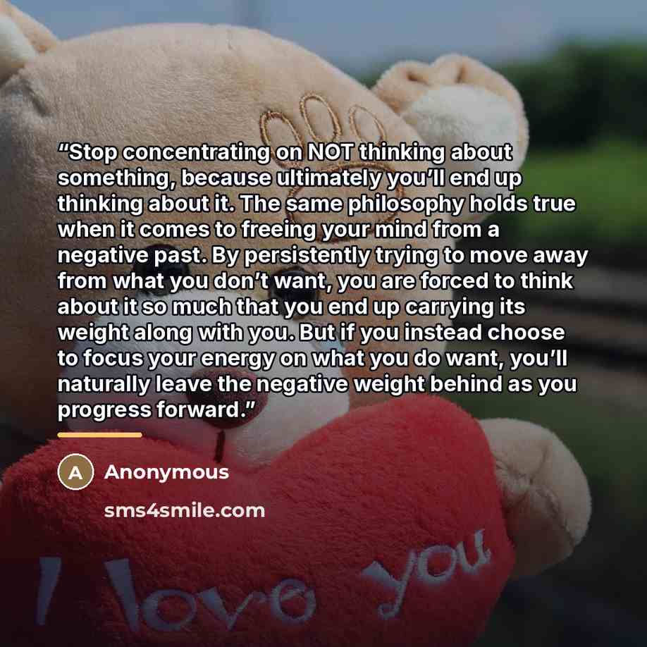 “Stop concentrating on NOT thinking about something, because ultimately you’ll end up thinking about it. The same philosophy holds true when it comes to freeing your mind from a negative past. By persistently trying to move away from what you don’t want, you are forced to think about it so much…” quote by Anonymous