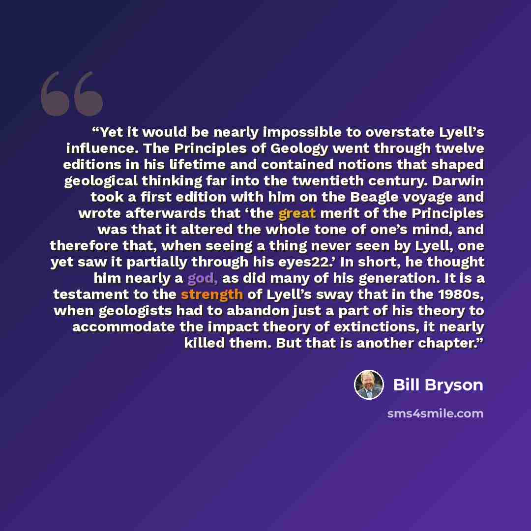 “Yet it would be nearly impossible to overstate Lyell’s influence. The Principles of Geology went through twelve editions in his lifetime and contained notions that shaped geological thinking far into the twentieth century. Darwin took a first edition with him on the Beagle voyage and wrote…” quote by Bill Bryson